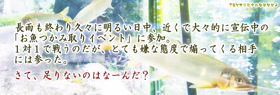 長雨も終わり久々に明るい日中、近くで大々的に宣伝中の「お魚つかみ取りイベント」に参加。
１対１で戦うのだが、とても嫌な態度で煽ってくる相手には参った。
さて、足りないのはなーんだ？
